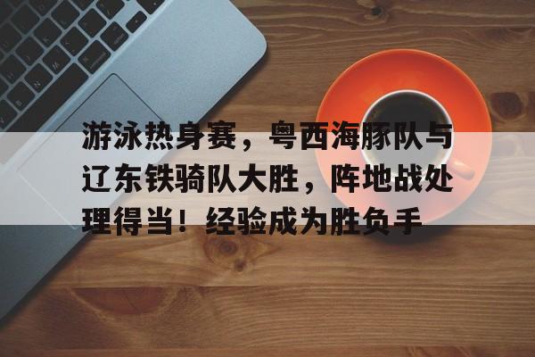 九游体育下载-关于游泳热身赛，粤西海豚队与辽东铁骑队大胜，阵地战处理得当！经验成为胜负手的信息
