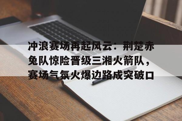 九游下载安装-包含冲浪赛场再起风云：荆楚赤兔队惊险晋级三湘火箭队，赛场气氛火爆边路成突破口的词条
