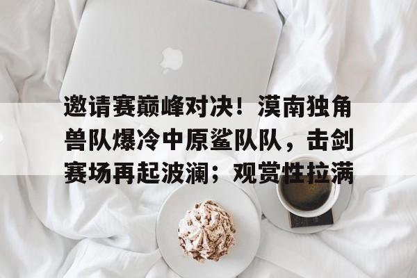 邀请赛巅峰对决！漠南独角兽队爆冷中原鲨队队，击剑赛场再起波澜；观赏性拉满的简单介绍