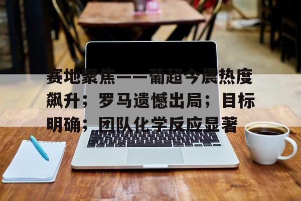 九游体育下载-包含赛地聚焦——葡超今晨热度飙升；罗马遗憾出局；目标明确；团队化学反应显著的词条